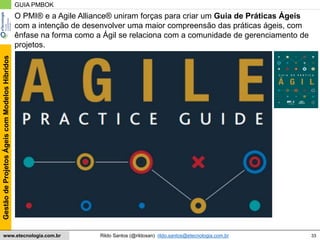 33
GestãodeProjetosÁgeiscomModelosHíbridos
Rildo Santos (@rildosan) rildo.santos@etecnologia.com.brwww.etecnologia.com.br
GUIA PMBOK
O PMI® e a Agile Alliance® uniram forças para criar um Guia de Práticas Ágeis
com a intenção de desenvolver uma maior compreensão das práticas ágeis, com
ênfase na forma como a Ágil se relaciona com a comunidade de gerenciamento de
projetos.
 