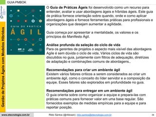 34
GestãodeProjetosÁgeiscomModelosHíbridos
Rildo Santos (@rildosan) rildo.santos@etecnologia.com.brwww.etecnologia.com.br
GUIA PMBOK
O Guia de Práticas Ágeis foi desenvolvido como um recurso para
entender, avaliar e usar abordagens ágeis e híbridas ágeis. Este guia
de prática fornece orientação sobre quando, onde e como aplicar
abordagens ágeis e fornece ferramentas práticas para profissionais e
organizações que desejam aumentar a agilidade.
Guia começa por apresentar a mentalidade, os valores e os
princípios do Manifesto Ágil.
Análise profunda da seleção do ciclo de vida
Para os gerentes de projetos o aspecto mais visível das abordagens
Agile é sem dúvida o ciclo de vida. Vários ciclos de vida são
discutidos no guia, juntamente com filtros de adequação, diretrizes
de adaptação e combinações comuns de abordagens..
Recomendações para criar um ambiente ágil
Existem vários fatores críticos a serem considerados ao criar um
ambiente ágil, como o conceito do líder servidor e a composição da
equipe. Esses fatores são explorados em profundidade no guia.
Recomendações para entregar em um ambiente ágil
O guia orienta sobre como organizar a equipe e prepara-las com
práticas comuns para fornecer valor em uma base regular. São
fornecidos exemplos de medidas empíricas para a equipe e para
reportar posição.
 