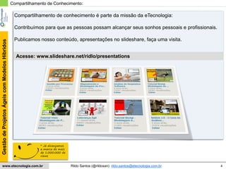 4
GestãodeProjetosÁgeiscomModelosHíbridos
Rildo Santos (@rildosan) rildo.santos@etecnologia.com.brwww.etecnologia.com.br
Compartilhamento de Conhecimento:
Acesse: www.slideshare.net/ridlo/presentations
Compartilhamento de conhecimento é parte da missão da eTecnologia:
Contribuímos para que as pessoas possam alcançar seus sonhos pessoais e profissionais.
Publicamos nosso conteúdo, apresentações no slideshare, faça uma visita.
* Já alcançamos
a marca de mais
de 1.000.000 de
views
 