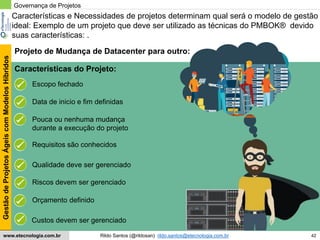 42
GestãodeProjetosÁgeiscomModelosHíbridos
Rildo Santos (@rildosan) rildo.santos@etecnologia.com.brwww.etecnologia.com.br
Características e Necessidades de projetos determinam qual será o modelo de gestão
ideal: Exemplo de um projeto que deve ser utilizado as técnicas do PMBOK® devido
suas características: .
Governança de Projetos
Escopo fechado
Projeto de Mudança de Datacenter para outro:
Pouca ou nenhuma mudança
durante a execução do projeto
Requisitos são conhecidos
Características do Projeto:
Qualidade deve ser gerenciado
Orçamento definido
Data de inicio e fim definidas
Riscos devem ser gerenciado
Custos devem ser gerenciado
 