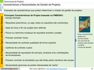 44
GestãodeProjetosÁgeiscomModelosHíbridos
Rildo Santos (@rildosan) rildo.santos@etecnologia.com.brwww.etecnologia.com.br
Características e Necessidades de Gestão de Projetos
Exemplos de características que podem determinar o modelo de gestão de projetos:
Principais Características de Projeto baseado no PMBOK®:
- Escopo fechado
- Requisitos prescritivos, ou seja, todos os requisitos são conhecidos.
- Data de início e fim do projeto bem definida
- Pouca ou nenhuma mudança de requisitos durante o projeto
- Precisar controlar riscos
- Necessidade de controlar qualidade de forma explicita
- Carência de controlar custos
- Necessidade de aquisições de serviços, produtos e/ou contratações
de fornecedores
- Precisar controlar as atividades que são feitas pelos membros das equipe
- Necessidade gerenciar as partes interessadas de “perto”
Governança de Projetos
Essas características
podem ser
transformadas
em uma lista de
critérios para facilitar
a análise
e toma da decisão.
 