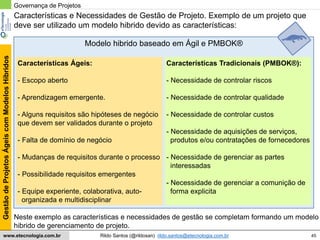 45
GestãodeProjetosÁgeiscomModelosHíbridos
Rildo Santos (@rildosan) rildo.santos@etecnologia.com.brwww.etecnologia.com.br
Características e Necessidades de Gestão de Projeto. Exemplo de um projeto que
deve ser utilizado um modelo hibrido devido as características:
Características Ágeis:
- Escopo aberto
- Aprendizagem emergente.
- Alguns requisitos são hipóteses de negócio
que devem ser validados durante o projeto
- Falta de domínio de negócio
- Mudanças de requisitos durante o processo
- Possibilidade requisitos emergentes
- Equipe experiente, colaborativa, auto-
organizada e multidisciplinar
Características Tradicionais (PMBOK®):
- Necessidade de controlar riscos
- Necessidade de controlar qualidade
- Necessidade de controlar custos
- Necessidade de aquisições de serviços,
produtos e/ou contratações de fornecedores
- Necessidade de gerenciar as partes
interessadas
- Necessidade de gerenciar a comunição de
forma explicita
Neste exemplo as características e necessidades de gestão se completam formando um modelo
hibrido de gerenciamento de projeto.
Governança de Projetos
Modelo hibrido baseado em Ágil e PMBOK®
 
