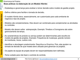 46
GestãodeProjetosÁgeiscomModelosHíbridos
Rildo Santos (@rildosan) rildo.santos@etecnologia.com.brwww.etecnologia.com.br
Boas práticas na elaboração de um Modelo Hibrido:
- Estabeleça a governança para analisar e tomar decisão sobre modelo de gestão projeto.
- Defina critérios para facilitar a tomada de decisão.
- O modelo híbrido deve, essencialmente, ser customizado para cada ambiente de
negócios e tipo de projeto.
- Modelos são complementares. Eles devem ser combinado para complementar as atividades
ou controles.
- Modelo não devem sofrer sobreposição. Exemplo: Timebox e Cronograma são sobre
gerenciamento de tempo.
- As características do produto ou serviço podem ser determinantes pelo escolha do
modelo de gestão de projetos. Exemplo: Frequência de mudanças, grande número
de incertezas, riscos, custos e etc.
- Identificar a abordagem predominante: Descritiva ou Empírica. Pois, elas ajudam na
tomada de decisão de qual modelo deve utilizado para gerenciar os projetos.
- Os papéis da equipe de projeto devem ter responsabilidades bem definidas.
- Tome cuidado para não fazer o controle do controle.
Governança de Projetos
 