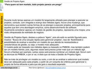 5
GestãodeProjetosÁgeiscomModelosHíbridos
Rildo Santos (@rildosan) rildo.santos@etecnologia.com.brwww.etecnologia.com.br
Gestão de Projetos Ágeis
Durante muito tempo apenas um modelo foi largamente utilizado para planejar e executar os
projetos, contudo, com chegada e avanço dos métodos ágeis, houve uma mudança, que
demonstrou que existem outras formas de se planejar e executar projetos, principalmente para
aqueles que tem uma abordagem empírica, como desenvolvimento de software.
Atualmente considerar apenas um modelo de gestão de projetos, representa uma miopia, uma
visão ultrapassada da realidade de negócio.
Gestão de Projetos Ágeis, destaco a palavra “ágeis”, pois ela está no sentido figurado para
mostrar: “Busca de uma solução rápida para gerenciar projetos”, isso dá flexibilidade e
possibilidade de analisar e escolher um modelo de que atenda às necessidades e
características de gestão, ou seja, o modelo mais adequado.
O modelo pode ser baseado nos métodos ágeis ou baseado no PMBOK, mas também poderá
ser um modelo hibrido, pois, algumas vezes será preciso juntar mais que um método ágil,
Scrum e Kanban por exemplo, outras vezes será preciso combinar um método ágil, Scrum com
as técnicas do PMBOK, e por aí vai, é disto que se trata a Gestão de Projetos Ágeis.
Não se trata de privilegiar um modelo ou outro, e sim de se analisar e selecionar qual modelo
deve ser adequado para cada projeto, a partir de um conjunto de critérios para gerenciar o
projeto de forma eficiente e para que ele gere o resultado esperado.
“Para quem só tem martelo, todo projeto parece um prego”
 