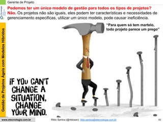 63
GestãodeProjetosÁgeiscomModelosHíbridos
Rildo Santos (@rildosan) rildo.santos@etecnologia.com.brwww.etecnologia.com.br
Gerente de Projeto
Podemos ter um único modelo de gestão para todos os tipos de projetos?
Não. Os projetos não são iguais, eles podem ter características e necessidades de
gerenciamento especificas, utilizar um único modelo, pode causar ineficiência.
“Para quem só tem martelo,
todo projeto parece um prego”
 