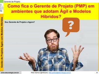 64
GestãodeProjetosÁgeiscomModelosHíbridos
Rildo Santos (@rildosan) rildo.santos@etecnologia.com.brwww.etecnologia.com.br
Sou Gerente de Projeto e Agora?
Gerente de Projeto
Como fica o Gerente de Projeto (PMP) em
ambientes que adotam Ágil e Modelos
Híbridos?
 