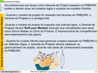 66
GestãodeProjetosÁgeiscomModelosHíbridos
Rildo Santos (@rildosan) rildo.santos@etecnologia.com.brwww.etecnologia.com.br
Os profissionais que atuam como Gerente de Projeto baseado no PMBOK®
podem e devem atuar em projetos ágeis e projetos de modelos híbridos.
- Quando o modelo de projeto for baseado nas técnicas do PMBOK®, o
Gerente de Projetos é o protagonista.
-Quando o modelo de projeto for baseado nas práticas ágeis, o Gerente de
Projetos deverá Shift your Mindset (chavear sua mentalidade) para atuar
como Scrum Master ou Dono do Produto. É imprescindível ter competências
para desempenhar tais papeis.
- Quando for modelo hibrido para gerenciar projetos baseado no PMBOK® e
em Métodos Ágeis, o Gerente de Projetos deverá colaborar no
gerenciamento do projeto, atuando nas áreas de conhecimento baseadas
no PMBOK®.
Gerente de Projeto
 