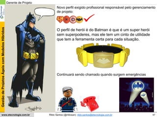 67
GestãodeProjetosÁgeiscomModelosHíbridos
Rildo Santos (@rildosan) rildo.santos@etecnologia.com.brwww.etecnologia.com.br
Novo perfil exigido profissional responsável pelo gerenciamento
de projeto:
Gerente de Projeto
O perfil de herói é do Batman é que é um super herói
sem superpoderes, mas ele tem um cinto de utilidade
que tem a ferramenta certa para cada situação.
Continuará sendo chamado quando surgem emergências
 