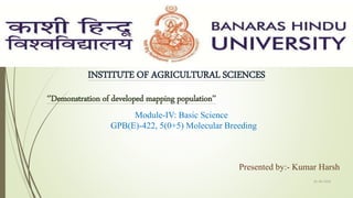 INSTITUTE OF AGRICULTURAL SCIENCES
‘’Demonstration of developed mapping population’’
Module-IV: Basic Science
GPB(E)-422, 5(0+5) Molecular Breeding
Presented by:- Kumar Harsh
01-09-2018
1
 
