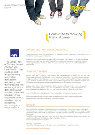 GLOBAL PRODUCTS BUSINESS
HOTSCAN




                                                             Committed to reducing
                                                             financial crime


                        AXA SUN LIFE - ANTI MONEY LAUNDERING

                        The threats posed to the Insurance industry by organised crime in the areas of fraud and anti-money
                        laundering are serious and increasing.

                        In line with the FSA statutory objective on reducing financial crime, AXA Sun Life and Logica have
                        been working together on a proof of concept for an automated transaction monitoring solution
“The Logica Proof       which helps to assess the nature of the threat and potential responses from a fraud detection
of Concept helped       perspective.
AXA Sun Life
identify which risks
could be best           WORKING TOGETHER
mitigated using         Experts from Logica’s Financial Crime solutions and Insurance Practices worked with AXA Sun Life
automated               to identify and prioritise the fraud and money laundering risks in AXA’s life, investments, protection
                        and pensions business and define risk scenarios for the proof of concept. This analysis focussed on
transaction             AXA’s products, channels and processes to draw out the highest risk areas and then assessed how
monitoring and          automated monitoring could be introduced with regard to data quality and availability.
then produced real      Logica, as the chosen technology partner for the selected software vendor, worked closely with
results against our     them to build and test the risk views and alert definitions. In parallel, a set of scripted tests and
data. The solution      typical data samples were built, and AXA Sun Life staff trained in the use of the product.

provided enhanced       A joint AXA Sun Life and Logica team then executed the scripts over a two week period.
fraud detection
                        Logica also advised AXA Sun Life on the implementation strategy and assisted with the
capabilities across     development of a business case for the full implementation.
fraud and money
laundering.”
Diane Cammidge, Fraud   RESULTS
Manager, AXA Sun Life
                        AXA Sun Life found that the enhanced monitoring capabilities of the product allowed earlier and
                        more reliable identification of transactions that warranted further investigation. There is significantly
                        enhanced visibility of a variety of transactions including incorrect payments and foreign transaction
                        payments.
                        The AXA Sun Life fraud team were freed from time consuming tasks looking for unusual activity and
                        could instead focus on investigation of prioritised transactions.
                        Scenarios and successes included:

                        Payment irregularities
                        “out of the ordinary” payments identified which would facilitate more timely action.

                        Unusual patterns of policy holdings
 