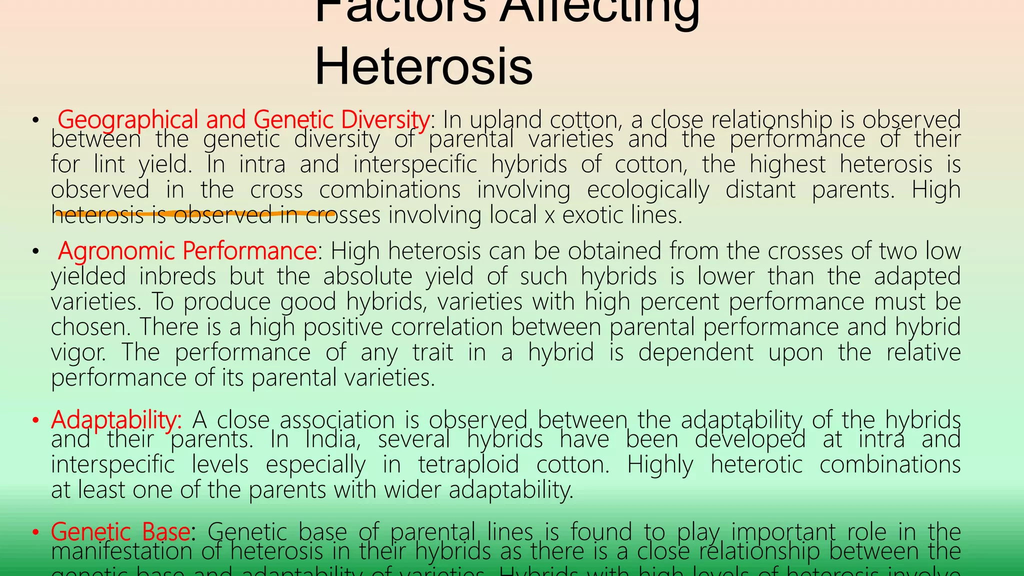 Factors Affecting
Heterosis
• Geographical and Genetic Diversity: In upland cotton, a close relationship is observed
between the genetic diversity of parental varieties and the performance of their
for lint yield. In intra and interspecific hybrids of cotton, the highest heterosis is
observed in the cross combinations involving ecologically distant parents. High
heterosis is observed in crosses involving local x exotic lines.
• Agronomic Performance: High heterosis can be obtained from the crosses of two low
yielded inbreds but the absolute yield of such hybrids is lower than the adapted
varieties. To produce good hybrids, varieties with high percent performance must be
chosen. There is a high positive correlation between parental performance and hybrid
vigor. The performance of any trait in a hybrid is dependent upon the relative
performance of its parental varieties.
• Adaptability: A close association is observed between the adaptability of the hybrids
and their parents. In India, several hybrids have been developed at intra and
interspecific levels especially in tetraploid cotton. Highly heterotic combinations
at least one of the parents with wider adaptability.
• Genetic Base: Genetic base of parental lines is found to play important role in the
manifestation of heterosis in their hybrids as there is a close relationship between the
 