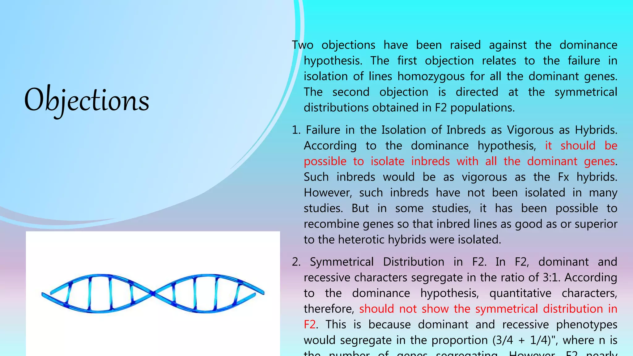 Objections
Two objections have been raised against the dominance
hypothesis. The first objection relates to the failure in
isolation of lines homozygous for all the dominant genes.
The second objection is directed at the symmetrical
distributions obtained in F2 populations.
1. Failure in the Isolation of Inbreds as Vigorous as Hybrids.
According to the dominance hypothesis, it should be
possible to isolate inbreds with all the dominant genes.
Such inbreds would be as vigorous as the Fx hybrids.
However, such inbreds have not been isolated in many
studies. But in some studies, it has been possible to
recombine genes so that inbred lines as good as or superior
to the heterotic hybrids were isolated.
2. Symmetrical Distribution in F2. In F2, dominant and
recessive characters segregate in the ratio of 3:1. According
to the dominance hypothesis, quantitative characters,
therefore, should not show the symmetrical distribution in
F2. This is because dominant and recessive phenotypes
would segregate in the proportion (3/4 + 1/4)", where n is
 