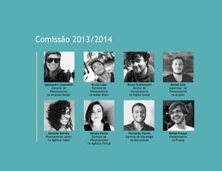 Comissão 2014/2015
Alessandra Cavendish
Gerente de
Planejamento
na Avocado Design
Bruno Lobo
Gerente de
Planejamento
na Isobar Brasil
Bruno Scartozzoni
Diretor de
Planejamento
na Digital Group
Daniel Gizo
Supervisor de
Planejamento
na Artplan
Danielle Katrine
Planejamento Júnior
na Agência Table
Denise Köche
Diretora de
Planejamento
na Agência Terruá
Fernando Torres
Gerente de Estratégia
na Monumenta
Rafael Freaza
Planejamento
na Propeg
 