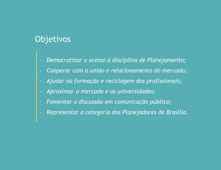 Objetivos
- Democratizar o acesso à disciplina de Planejamento;
- Cooperar com a união e relacionamento do mercado;
- Ajudar na formação e reciclagem dos profissionais;
- Aproximar o mercado e as universidades;
- Fomentar a discussão em comunicação pública;
- Representar a categoria dos Planejadores de Brasília.
 