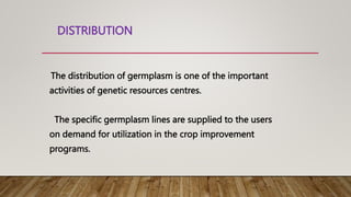 DISTRIBUTION
The distribution of germplasm is one of the important
activities of genetic resources centres.
The specific germplasm lines are supplied to the users
on demand for utilization in the crop improvement
programs.
 