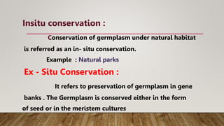 Insitu conservation :
Conservation of germplasm under natural habitat
is referred as an in- situ conservation.
Example : Natural parks
Ex - Situ Conservation :
It refers to preservation of germplasm in gene
banks . The Germplasm is conserved either in the form
of seed or in the meristem cultures
 