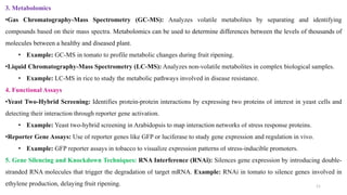 3. Metabolomics
•Gas Chromatography-Mass Spectrometry (GC-MS): Analyzes volatile metabolites by separating and identifying
compounds based on their mass spectra. Metabolomics can be used to determine differences between the levels of thousands of
molecules between a healthy and diseased plant.
• Example: GC-MS in tomato to profile metabolic changes during fruit ripening.
•Liquid Chromatography-Mass Spectrometry (LC-MS): Analyzes non-volatile metabolites in complex biological samples.
• Example: LC-MS in rice to study the metabolic pathways involved in disease resistance.
4. Functional Assays
•Yeast Two-Hybrid Screening: Identifies protein-protein interactions by expressing two proteins of interest in yeast cells and
detecting their interaction through reporter gene activation.
• Example: Yeast two-hybrid screening in Arabidopsis to map interaction networks of stress response proteins.
•Reporter Gene Assays: Use of reporter genes like GFP or luciferase to study gene expression and regulation in vivo.
• Example: GFP reporter assays in tobacco to visualize expression patterns of stress-inducible promoters.
5. Gene Silencing and Knockdown Techniques: RNA Interference (RNAi): Silences gene expression by introducing double-
stranded RNA molecules that trigger the degradation of target mRNA. Example: RNAi in tomato to silence genes involved in
ethylene production, delaying fruit ripening. 11
 