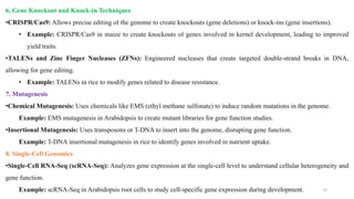 6. Gene Knockout and Knock-in Techniques
•CRISPR/Cas9: Allows precise editing of the genome to create knockouts (gene deletions) or knock-ins (gene insertions).
• Example: CRISPR/Cas9 in maize to create knockouts of genes involved in kernel development, leading to improved
yield traits.
•TALENs and Zinc Finger Nucleases (ZFNs): Engineered nucleases that create targeted double-strand breaks in DNA,
allowing for gene editing.
• Example: TALENs in rice to modify genes related to disease resistance.
7. Mutagenesis
•Chemical Mutagenesis: Uses chemicals like EMS (ethyl methane sulfonate) to induce random mutations in the genome.
Example: EMS mutagenesis in Arabidopsis to create mutant libraries for gene function studies.
•Insertional Mutagenesis: Uses transposons or T-DNA to insert into the genome, disrupting gene function.
Example: T-DNA insertional mutagenesis in rice to identify genes involved in nutrient uptake.
8. Single-Cell Genomics
•Single-Cell RNA-Seq (scRNA-Seq): Analyzes gene expression at the single-cell level to understand cellular heterogeneity and
gene function.
Example: scRNA-Seq in Arabidopsis root cells to study cell-specific gene expression during development. 12
 