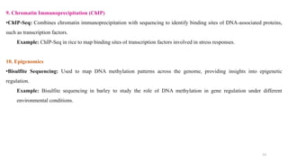 13
9. Chromatin Immunoprecipitation (ChIP)
•ChIP-Seq: Combines chromatin immunoprecipitation with sequencing to identify binding sites of DNA-associated proteins,
such as transcription factors.
Example: ChIP-Seq in rice to map binding sites of transcription factors involved in stress responses.
10. Epigenomics
•Bisulfite Sequencing: Used to map DNA methylation patterns across the genome, providing insights into epigenetic
regulation.
Example: Bisulfite sequencing in barley to study the role of DNA methylation in gene regulation under different
environmental conditions.
 