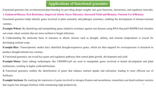 Applications of functional genomics
Functional genomics has revolutionized plant breeding by providing deeper insights into gene functions, interactions, and regulatory networks.
1. Enhanced Disease, Pest Resistance, Improved Abiotic Stress Tolerance, Increased Yield and Biomass, Nutrient Use Efficiency
Functional genomics helps identify genes involved in plant immunity and pathogen resistance, enabling the development of disease-resistant
varieties.
Example:Wheat: By identifying and manipulating genes related to resistance against rust diseases using RNA-Seq and CRISPR/Cas9, breeders
can create wheat varieties that are more resilient to fungal infections.
2. Understanding the molecular basis of tolerance to abiotic stresses such as drought, salinity, and extreme temperatures is crucial for
developing resilient crops.
Example:Rice: Transcriptomic studies have identified drought-responsive genes, which are then targeted for overexpression or knockout to
produce drought-tolerant rice varieties.
3. Functional genomics can reveal key genes and regulatory pathways that control plant growth, development and yield.
Example:Maize: Gene editing technologies like CRISPR/Cas9 are used to manipulate genes involved in kernel development and plant
architecture, resulting in higher yield and biomass.
4. Functional genomics enables the identification of genes that enhance nutrient uptake and utilization, leading to more efficient use of
fertilizers.
Example:Soybean: By studying the expression of genes involved in nitrogen fixation and assimilation, researchers can breed soybean varieties
that require less nitrogen fertilizer while maintaining high productivity. 14
 