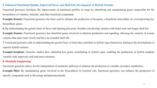 5. Enhanced Nutritional Quality, Improved Flavor and Shelf Life, Development of Hybrid Varieties
Functional genomics facilitates the improvement of nutritional profiles of crops by identifying and manipulating genes responsible for the
biosynthesis of vitamins, minerals, and other beneficial compounds.
Example:Tomato: Functional genomics has been used to enhance the production of lycopene, a beneficial antioxidant, by overexpressing key
biosynthetic genes.
6. By understanding the genetic basis of flavor and ripening processes, breeders can develop varieties with better taste and longer shelf life.
Example:Tomato: Functional genomics has identified genes involved in ethylene production and signaling, allowing the creation of tomato
varieties that ripen more slowly and have an extended shelf life.
7. Functional genomics aids in understanding the genetic basis of traits that contribute to hybrid vigor (heterosis), leading to the development of
superior hybrid varieties.
Example:Sorghum: Genomic studies have identified key genes contributing to hybrid vigor, enabling the production of hybrid sorghum
varieties with improved yield and stress tolerance.
8. Metabolic Engineering
Functional genomics allows for the manipulation of metabolic pathways to enhance the production of valuable secondary metabolites.
Example:Mint: By manipulating genes involved in the biosynthesis of essential oils, functional genomics can enhance the production of
specific compounds used in flavorings and pharmaceuticals.
15
 