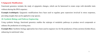 9. Epigenetic Modifications
Functional genomics includes the study of epigenetic changes, which can be harnessed to create crops with desirable traits
without altering the DNA sequence.
Example:Arabidopsis: Epigenetic modifications have been used to regulate gene expression involved in stress responses,
providing insights that can be applied to crop species.
10. Synthetic Biology and Pathway Engineering
Using synthetic biology, functional genomics enables the redesign of metabolic pathways to produce novel compounds or
enhance the production of existing ones.
Example:Rice: Synthetic biology approaches have been used to engineer rice for the production of beta-carotene (Golden Rice),
enhancing its nutritional value.
16
 