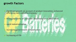 growth Factors
 significant growth on account of product innovation, enhanced
efficiency, and cost-effectiveness.
 Rising popularity of consumer electronics on a global level
 rapid industrialization
 increasing governments infrastructure
 increasing of FDI
 