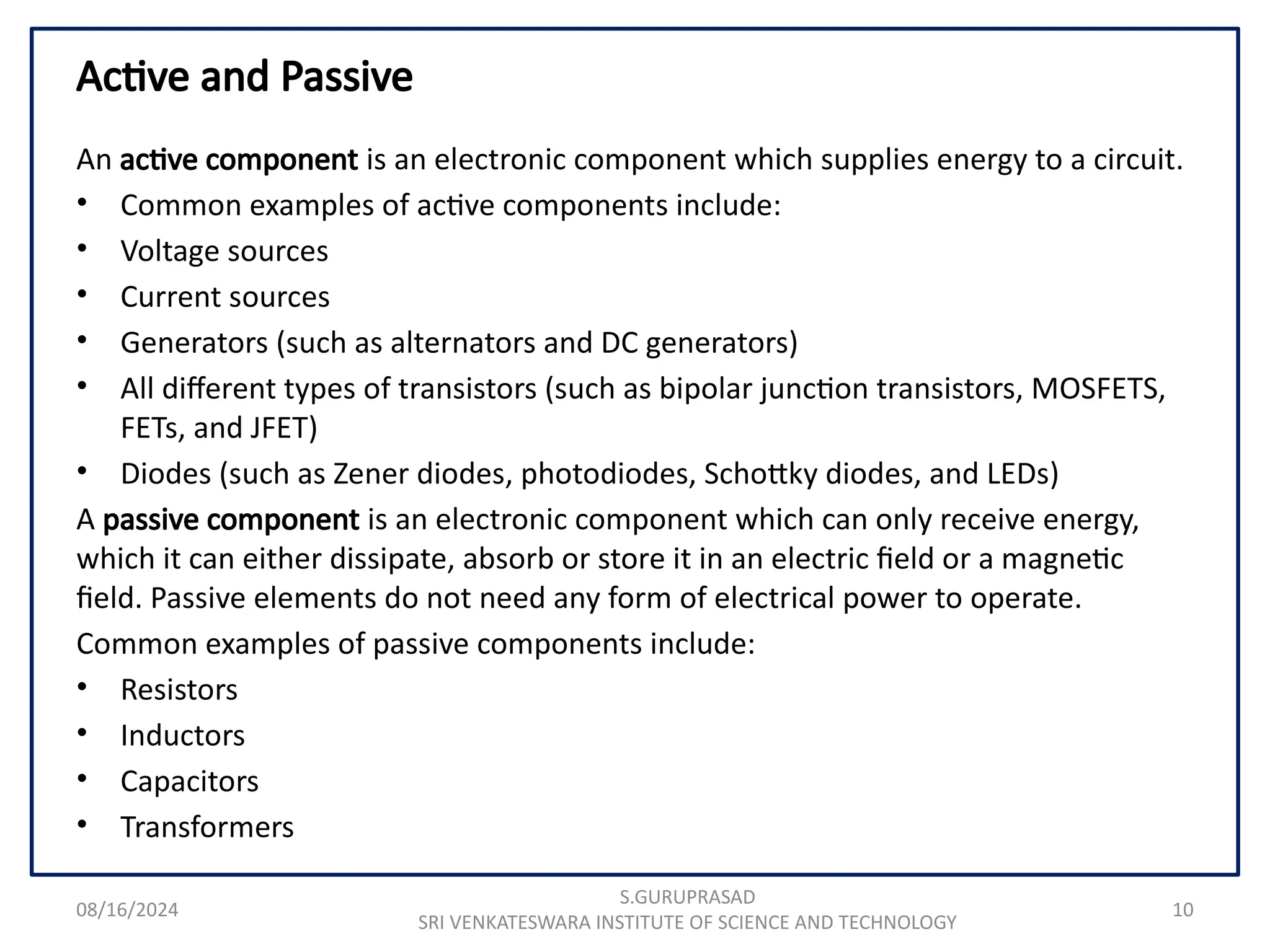 08/16/2024 10
Active and Passive
An active component is an electronic component which supplies energy to a circuit.
• Common examples of active components include:
• Voltage sources
• Current sources
• Generators (such as alternators and DC generators)
• All different types of transistors (such as bipolar junction transistors, MOSFETS,
FETs, and JFET)
• Diodes (such as Zener diodes, photodiodes, Schottky diodes, and LEDs)
A passive component is an electronic component which can only receive energy,
which it can either dissipate, absorb or store it in an electric field or a magnetic
field. Passive elements do not need any form of electrical power to operate.
Common examples of passive components include:
• Resistors
• Inductors
• Capacitors
• Transformers
S.GURUPRASAD
SRI VENKATESWARA INSTITUTE OF SCIENCE AND TECHNOLOGY
 
