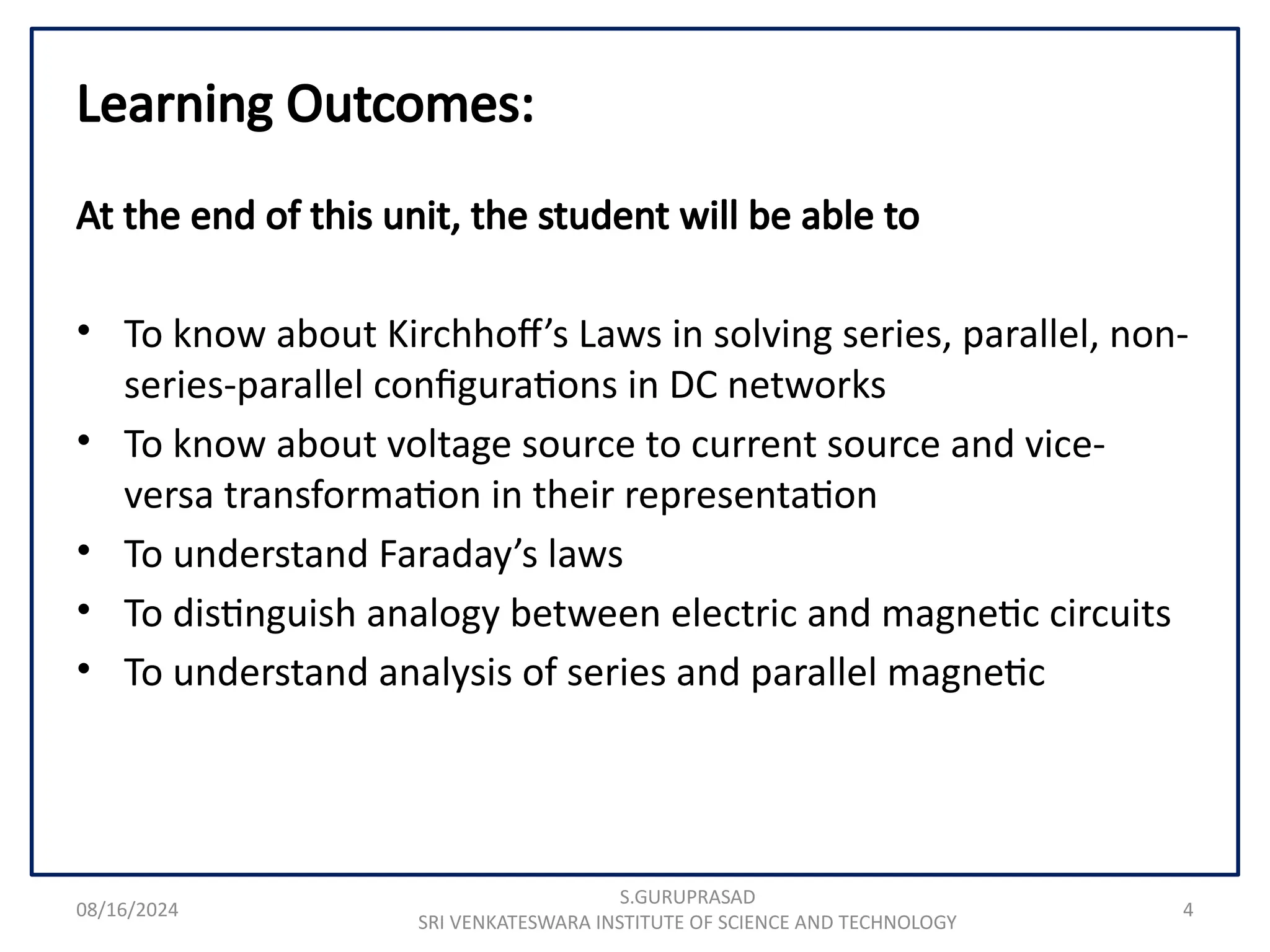 08/16/2024 4
Learning Outcomes:
At the end of this unit, the student will be able to
• To know about Kirchhoff’s Laws in solving series, parallel, non-
series-parallel configurations in DC networks
• To know about voltage source to current source and vice-
versa transformation in their representation
• To understand Faraday’s laws
• To distinguish analogy between electric and magnetic circuits
• To understand analysis of series and parallel magnetic
S.GURUPRASAD
SRI VENKATESWARA INSTITUTE OF SCIENCE AND TECHNOLOGY
 
