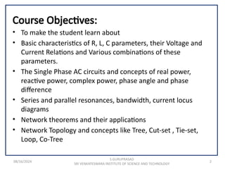 08/16/2024 2
Course Objectives:
• To make the student learn about
• Basic characteristics of R, L, C parameters, their Voltage and
Current Relations and Various combinations of these
parameters.
• The Single Phase AC circuits and concepts of real power,
reactive power, complex power, phase angle and phase
difference
• Series and parallel resonances, bandwidth, current locus
diagrams
• Network theorems and their applications
• Network Topology and concepts like Tree, Cut-set , Tie-set,
Loop, Co-Tree
S.GURUPRASAD
SRI VENKATESWARA INSTITUTE OF SCIENCE AND TECHNOLOGY
 