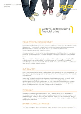 GLOBAL PRODUCTS BUSINESS
HOTSCAN




                                                           Committed to reducing
                                                           financial crime


                       FRAUD INVESTIGATION CASE STUDY

                       Our client is a not-for-profit organisation concerned with the prevention of fraud and funded entirely
                       by subscription. Their objective is to exchange information on fraud on a non-competitive basis.
                       Members are drawn primarily from the UK financial services industry, but also from
                       telecommunications, insurance and other sectors.

                       The system used by our client, had remained basically the same for 15 years but the organisation
                       had grown in size with millions of fraud matches a year compared to a few thousand in the early
                       years.

                       The environment had also changed with new delivery channels distancing customers from their
                       financial service providers and making fraud more possible. At the same time there were
                       competitive pressures from members to offer services to their customers 24 hours a day, 7 days a
                       week and for increased speed of approval.



                       OUR SOLUTION
                       Logica was commissioned to deliver a new system to allow members to file fraud warnings over the
                       Internet and for participating agencies to receive data from the central system rather than indirectly
                       from each other.

                       Where fraud has been committed, the members can record warnings against the details on the
                       database. Participating agencies receive the warnings and can notify their clients.
                       Besides holding all information on each fraud, the fraud investigation system identifies links with
                       other fraud cases such as shared addresses, common aliases and potential fraud rings. It also
                       highlights the level of enquiry from other members on a case or address.



                       THE RESULT
                       Information on all fraud cases is available 365 days a year and details are not held back by a
                       member’s unavailability. The system supports rapid decisions on whether a match is relevant and
                       enables members to manage resources more effectively. Where quick decisions need to be made,
                       they can be. Where more time needs to be taken, the available data is grouped together for efficient
                       review by fraud specialists.


                       BANKER TECHNOLOGY AWARDS
                       The Fraud Investigation system developed by Logica for our client, was highly commended in The
 