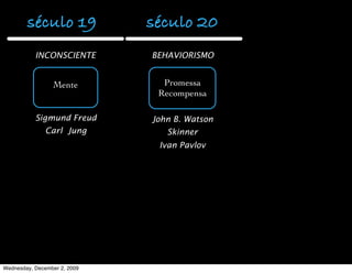 século 19             século 20          século 21
           INCONSCIENTE       BEHAVIORISMO         COGNIÇÃO

                                                  Comportamento
                 Mente          Promessa
                                                 humano analisado
                               Recompensa
                                                  pela Psicologia,
                                                  Antropologia e a
           Sigmund Freud      John B. Watson   lingüistica gerando a
               Carl Jung         Skinner         Ciência Cognitiva
                               Ivan Pavlov

                                               Inteligência Artiﬁcial
                                               Ciência Computação
                                                   Neurociência




Wednesday, December 2, 2009
 