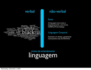 verbal              não-verbal
                                                Sinais
                                                A linguagem dos sinais é,
                                                lingüisticamente, uma forma
                                                COMPLETA de diálogo


                                                Linguagem Corporal
                                                Expressa um desejo, geralmente
                                                inconsciente mas AUTÊNTICO




                                 níveis de entendimento

                                linguagem
Wednesday, December 2, 2009
 
