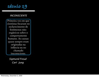 século 19
           INCONSCIENTE

       Primeira vez em que
       cientistas focaram no
         esclarecimento de
          fenômenos não-
         orgânicos sobre o
          comportamento
        humano. As causas
        quase sempre eram
            originadas na
           infância ou no
              chamado
           insconsciente.

          Sigmund Freud
              Carl Jung




Wednesday, December 2, 2009
 