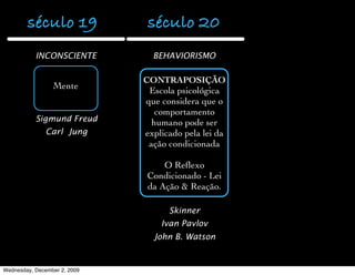 século 19              século 20
           INCONSCIENTE         BEHAVIORISMO

                              CONTRAPOSIÇÃO
                 Mente         Escola psicológica
                              que considera que o
                                 comportamento
           Sigmund Freud        humano pode ser
               Carl Jung      explicado pela lei da
                               ação condicionada

                                   O Reﬂexo
                               Condicionado - Lei
                               da Ação & Reação.

                                    Skinner
                                  Ivan Pavlov
                                John B. Watson


Wednesday, December 2, 2009
 