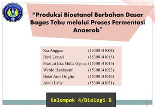 “Produksi Bioetanol Berbahan Dasar
Bagas Tebu melalui Proses Fermentasi
Anaerob”
Ria Anggun (15308141004)
Devi Lestari (15308141015)
Prastuti Eka Mella Gynna (15308141016)
Werdo Handayani (15308141023)
Butet Anis Origita (15308141029)
Ainul Laily (15308141031)
Kelompok 4/Biologi B
 