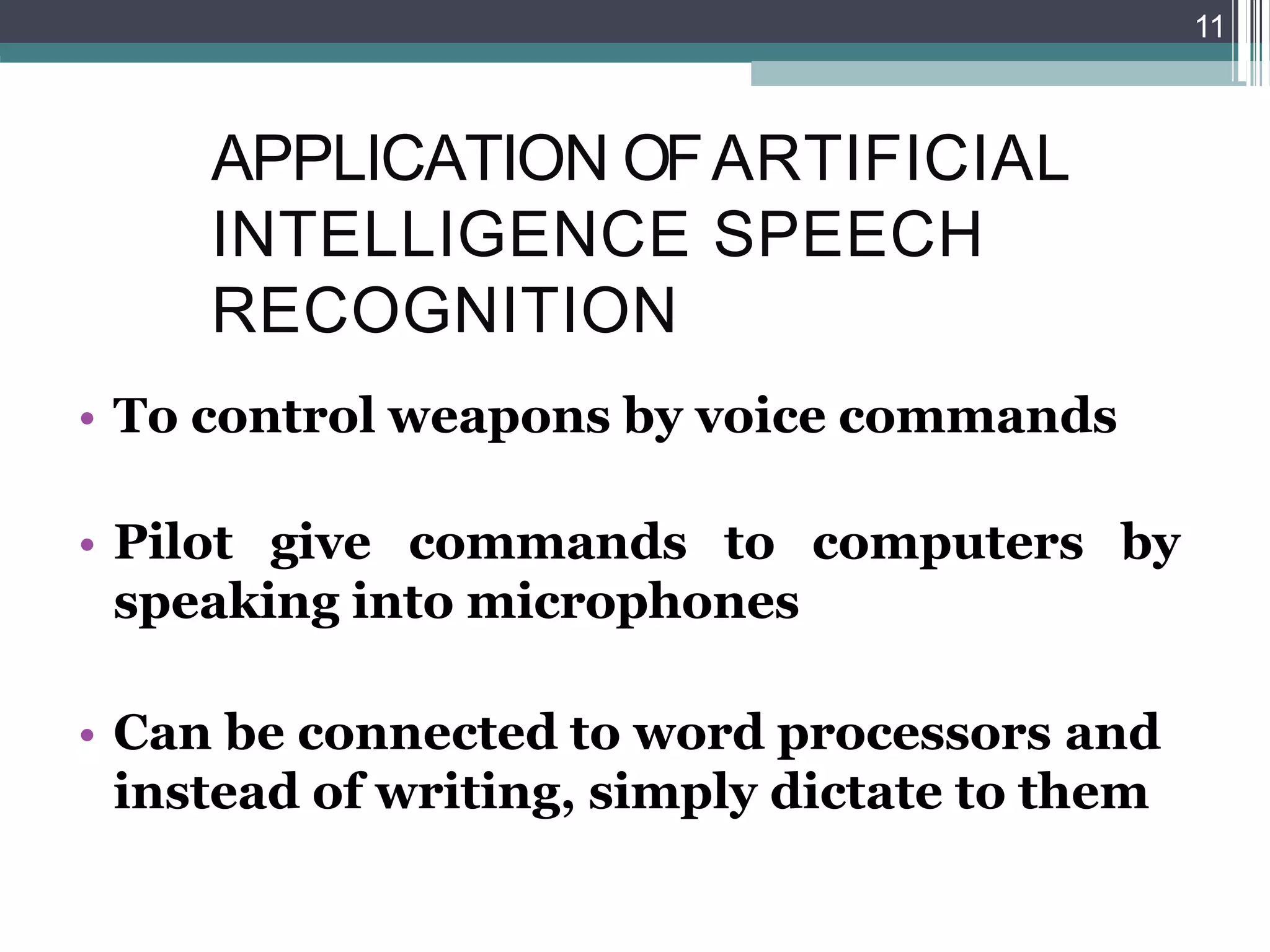 APPLICATION OFARTIFICIAL
INTELLIGENCE SPEECH
RECOGNITION
• To control weapons by voice commands
• Pilot give commands to computers by
speaking into microphones
• Can be connected to word processors and
instead of writing, simply dictate to them
11
 