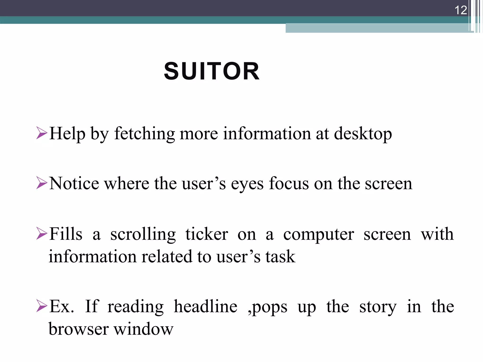 SUITOR
Help by fetching more information at desktop
Notice where the user’s eyes focus on the screen
Fills a scrolling ticker on a computer screen with
information related to user’s task
Ex. If reading headline ,pops up the story in the
browser window
12
 