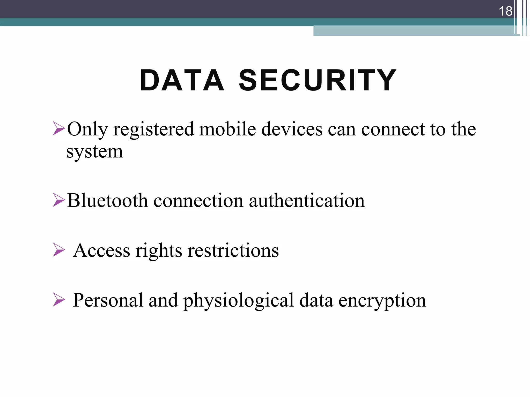DATA SECURITY
Only registered mobile devices can connect to the
system
Bluetooth connection authentication
 Access rights restrictions
 Personal and physiological data encryption
18
 