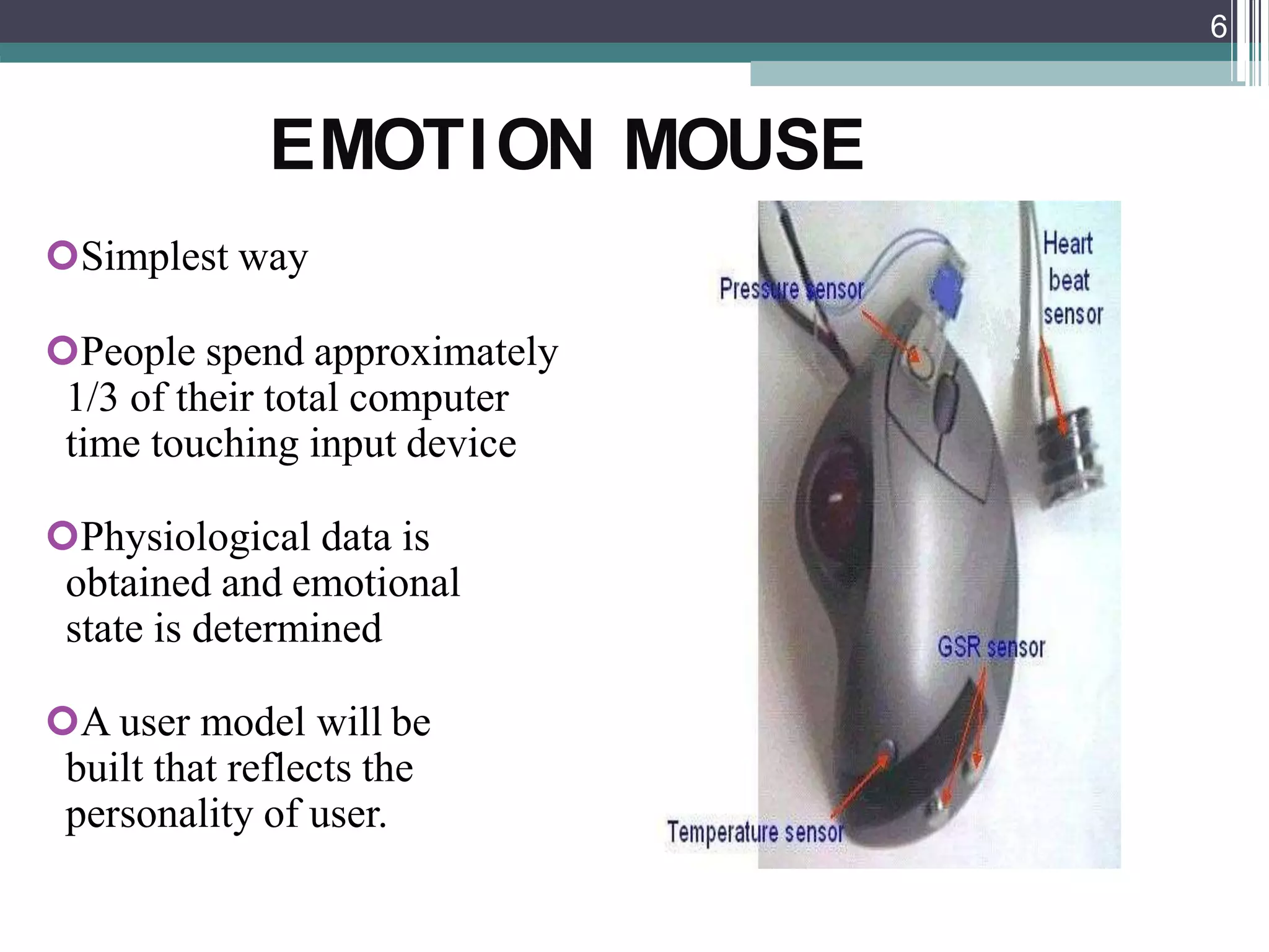 EMOTION MOUSE
Simplest way
People spend approximately
1/3 of their total computer
time touching input device
Physiological data is
obtained and emotional
state is determined
A user model will be
built that reflects the
personality of user.
6
 