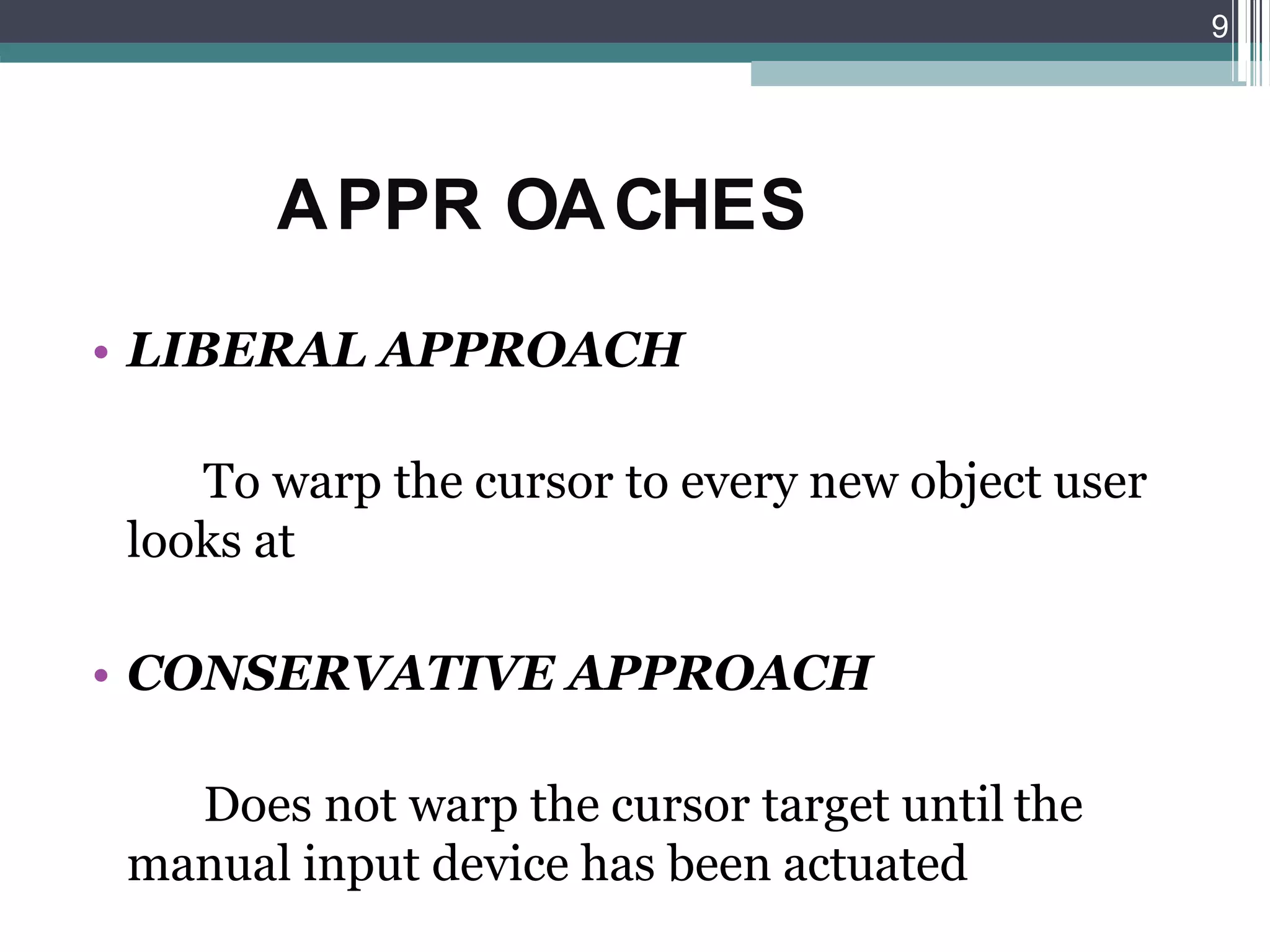 APPR OACHES
• LIBERAL APPROACH
To warp the cursor to every new object user
looks at
• CONSERVATIVE APPROACH
Does not warp the cursor target until the
manual input device has been actuated
9
 