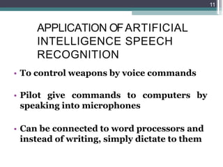 APPLICATION OFARTIFICIAL
INTELLIGENCE SPEECH
RECOGNITION
• To control weapons by voice commands
• Pilot give commands to computers by
speaking into microphones
• Can be connected to word processors and
instead of writing, simply dictate to them
11
 