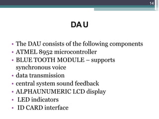 DAU
• The DAU consists of the following components
• ATMEL 8952 microcontroller
• BLUE TOOTH MODULE – supports
synchronous voice
• data transmission
• central system sound feedback
• ALPHAUNUMERIC LCD display
• LED indicators
• ID CARD interface
14
 
