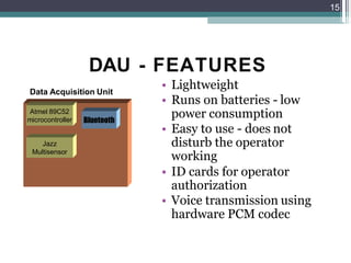 DAU - FEATURES
• Lightweight
• Runs on batteries - low
power consumption
• Easy to use - does not
disturb the operator
working
• ID cards for operator
authorization
• Voice transmission using
hardware PCM codec
15
Data Acquisition Unit
Atmel 89C52
microcontroller
Jazz
Multisensor
Bluetooth
 