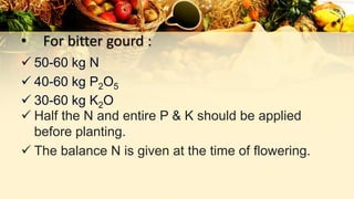 • For bitter gourd :
 50-60 kg N
 40-60 kg P2O5
 30-60 kg K2O
 Half the N and entire P & K should be applied
before planting.
 The balance N is given at the time of flowering.
 