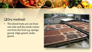 Dry method:
• The dried fruits are cut from
one side and the seeds comes
out from the fruit e.g. sponge
gourd, ridge gourd, snake
gourd.
 