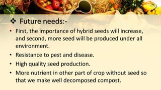  Future needs:-
• First, the importance of hybrid seeds will increase,
and second, more seed will be produced under all
environment.
• Resistance to pest and disease.
• High quality seed production.
• More nutrient in other part of crop without seed so
that we make well decomposed compost.
 