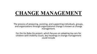 CHANGE MANAGEMENT
The process of preparing, assisting, and supporting individuals, groups,
and organizations through organizational change is known as change
management.
For the Go Baby Go project, which focuses on adapting toy cars for
children with mobility issues, key headings in change management
could include
 