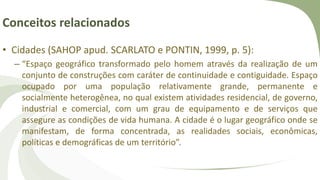 Conceitos relacionados
• Cidades (SAHOP apud. SCARLATO e PONTIN, 1999, p. 5):
– “Espaço geográfico transformado pelo homem através da realização de um
conjunto de construções com caráter de continuidade e contiguidade. Espaço
ocupado por uma população relativamente grande, permanente e
socialmente heterogênea, no qual existem atividades residencial, de governo,
industrial e comercial, com um grau de equipamento e de serviços que
assegure as condições de vida humana. A cidade é o lugar geográfico onde se
manifestam, de forma concentrada, as realidades sociais, econômicas,
políticas e demográficas de um território”.
 