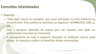 Conceitos relacionados
• Impacto:
– “Toda ação natural ou antrópica que cause alterações no meio ambiente ou
em parte dele. Estes podem ser positivos ou negativos” (CORNELSEN, 2001, p.
43).
– Toda e qualquer alteração do espaço gera um impacto, este pode ser
praticamente insensível ou irreversível.
– O planejamento de toda e qualquer alteração no ambiente natural pode
mitigar os impactos e exaltar os benefícios destas intervenções.
 